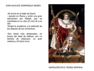 JEAN-AUGUSTE DOMINIQUE INGRES
NAPOLEÓN EN EL TRONO IMPERIAL
-Se formó en el taller de David
- estudió en Roma y sintió una gran
admiración por Rafael, que se
manifiesta en su obra El voto de Luis
XIII.
-Dirigió la academia y la defendió de
los ataques de los románticos.
-Sus obras más destacadas, en
busca del ideal de belleza, son La
bañista de Valpinçon, La gran
odalisca y El baño turco.
 
