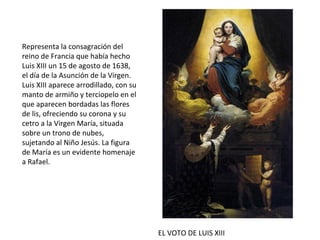 EL VOTO DE LUIS XIII
Representa la consagración del
reino de Francia que había hecho
Luis XIII un 15 de agosto de 1638,
el día de la Asunción de la Virgen.
Luis XIII aparece arrodillado, con su
manto de armiño y terciopelo en el
que aparecen bordadas las flores
de lis, ofreciendo su corona y su
cetro a la Virgen María, situada
sobre un trono de nubes,
sujetando al Niño Jesús. La figura
de María es un evidente homenaje
a Rafael.
 
