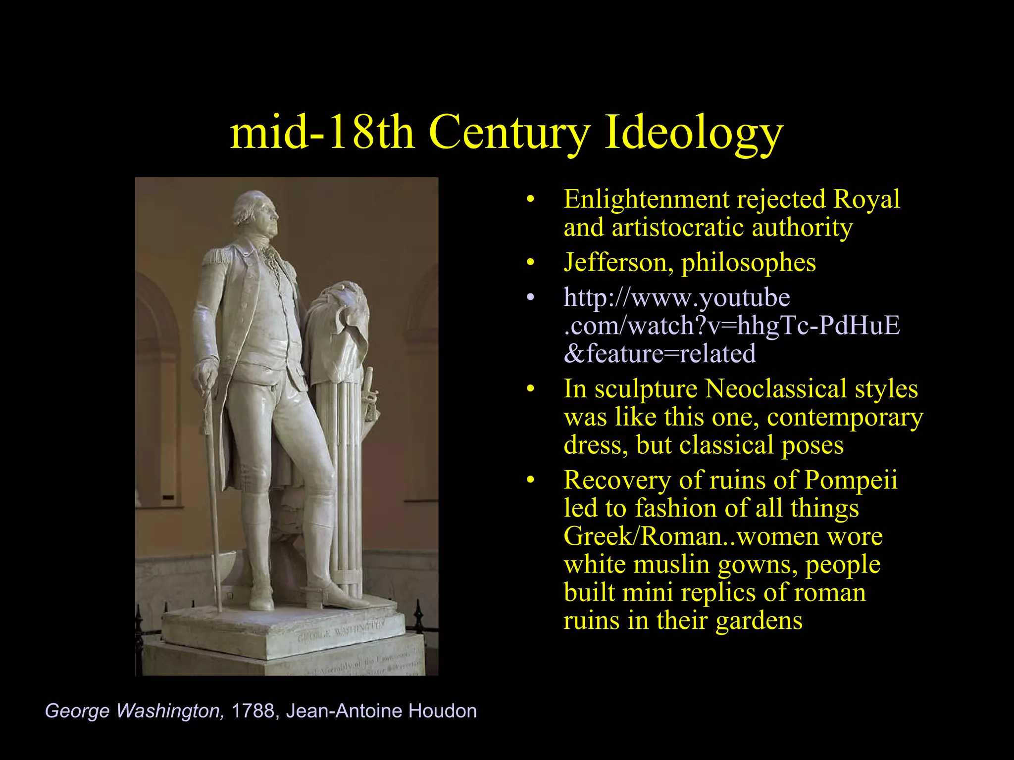 mid-18th Century Ideology Enlightenment rejected Royal and artistocratic authority Jefferson, philosophes http://www. youtube .com/watch? v=hhgTc-PdHuE &feature=related In sculpture Neoclassical styles was like this one, contemporary dress, but classical poses  Recovery of ruins of Pompeii led to fashion of all things Greek/Roman..women wore white muslin gowns, people built mini replics of roman ruins in their gardens George Washington,  1788, Jean-Antoine Houdon 