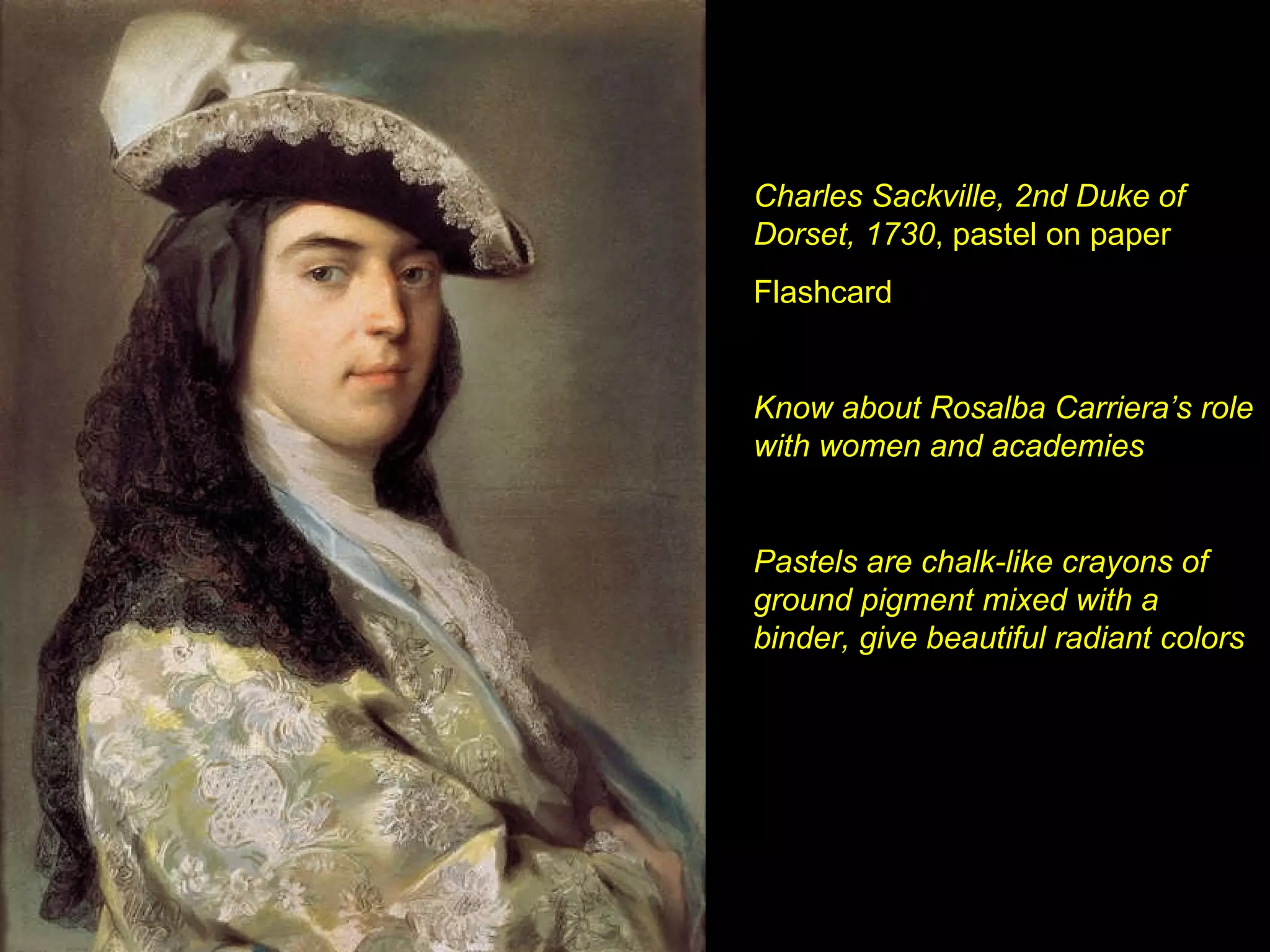 Charles Sackville, 2nd Duke of Dorset, 1730 , pastel on paper Flashcard Know about Rosalba Carriera’s role with women and academies Pastels are chalk-like crayons of ground pigment mixed with a binder, give beautiful radiant colors 