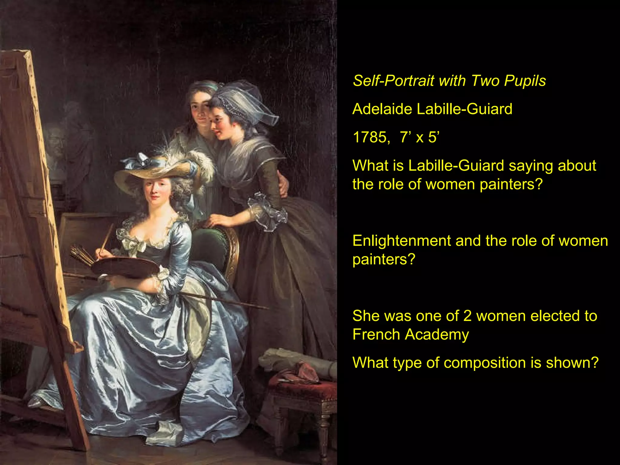 Self-Portrait with Two Pupils Adelaide Labille-Guiard 1785,  7’ x 5’ What is Labille-Guiard saying about the role of women painters?  Enlightenment and the role of women painters? She was one of 2 women elected to French Academy What type of composition is shown? 