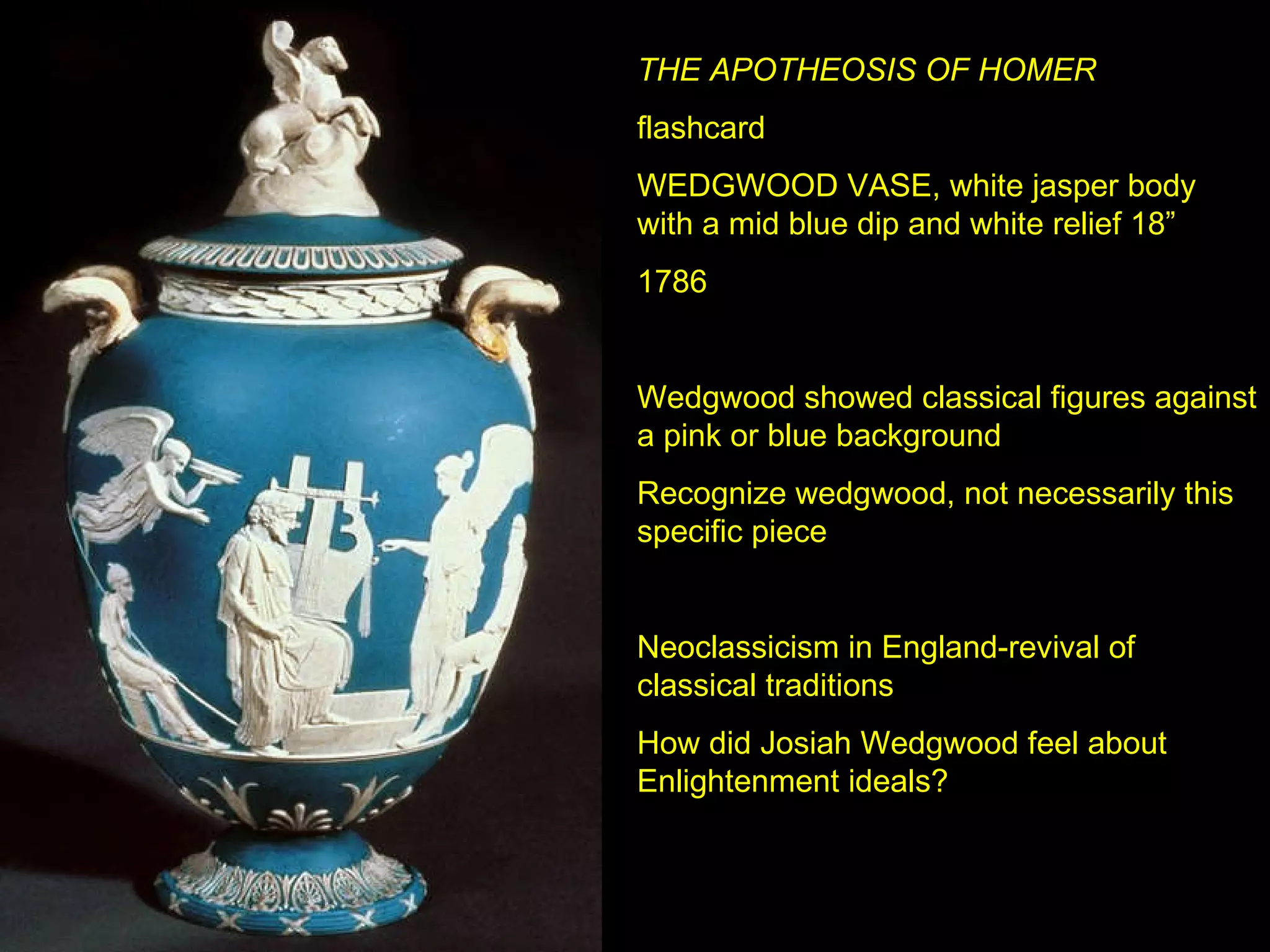 THE APOTHEOSIS OF HOMER flashcard WEDGWOOD VASE, white jasper body with a mid blue dip and white relief 18” 1786 Wedgwood showed classical figures against a pink or blue background Recognize wedgwood, not necessarily this specific piece Neoclassicism in England-revival of classical traditions How did Josiah Wedgwood feel about Enlightenment ideals? 