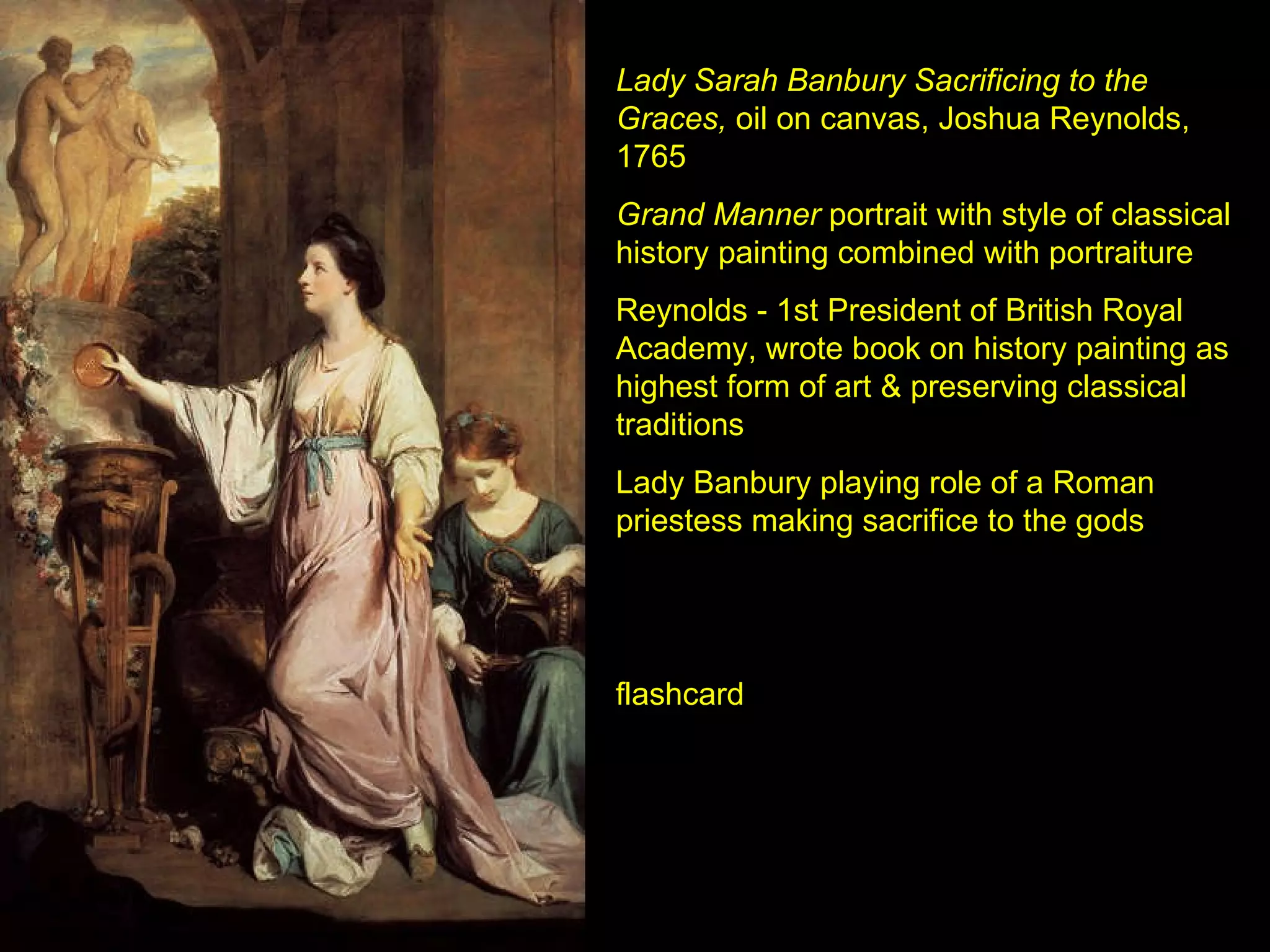 Lady Sarah Banbury Sacrificing to the Graces,  oil on canvas, Joshua Reynolds, 1765 Grand Manner  portrait with style of classical history painting combined with portraiture Reynolds - 1st President of British Royal Academy, wrote book on history painting as highest form of art & preserving classical traditions Lady Banbury playing role of a Roman priestess making sacrifice to the gods flashcard 