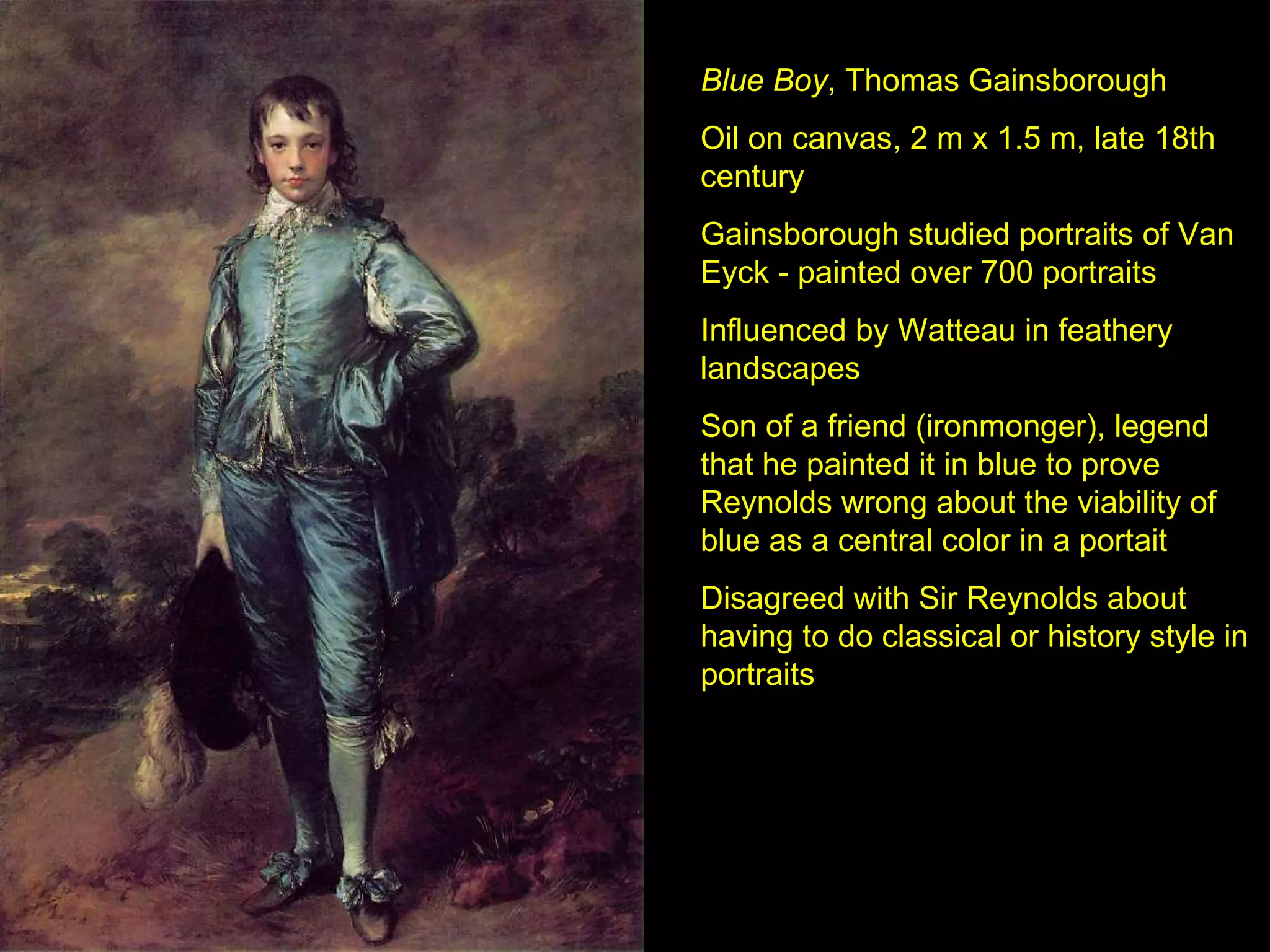 Blue Boy , Thomas Gainsborough Oil on canvas, 2 m x 1.5 m, late 18th century Gainsborough studied portraits of Van Eyck - painted over 700 portraits Influenced by Watteau in feathery landscapes Son of a friend (ironmonger), legend that he painted it in blue to prove Reynolds wrong about the viability of blue as a central color in a portait Disagreed with Sir Reynolds about having to do classical or history style in portraits 