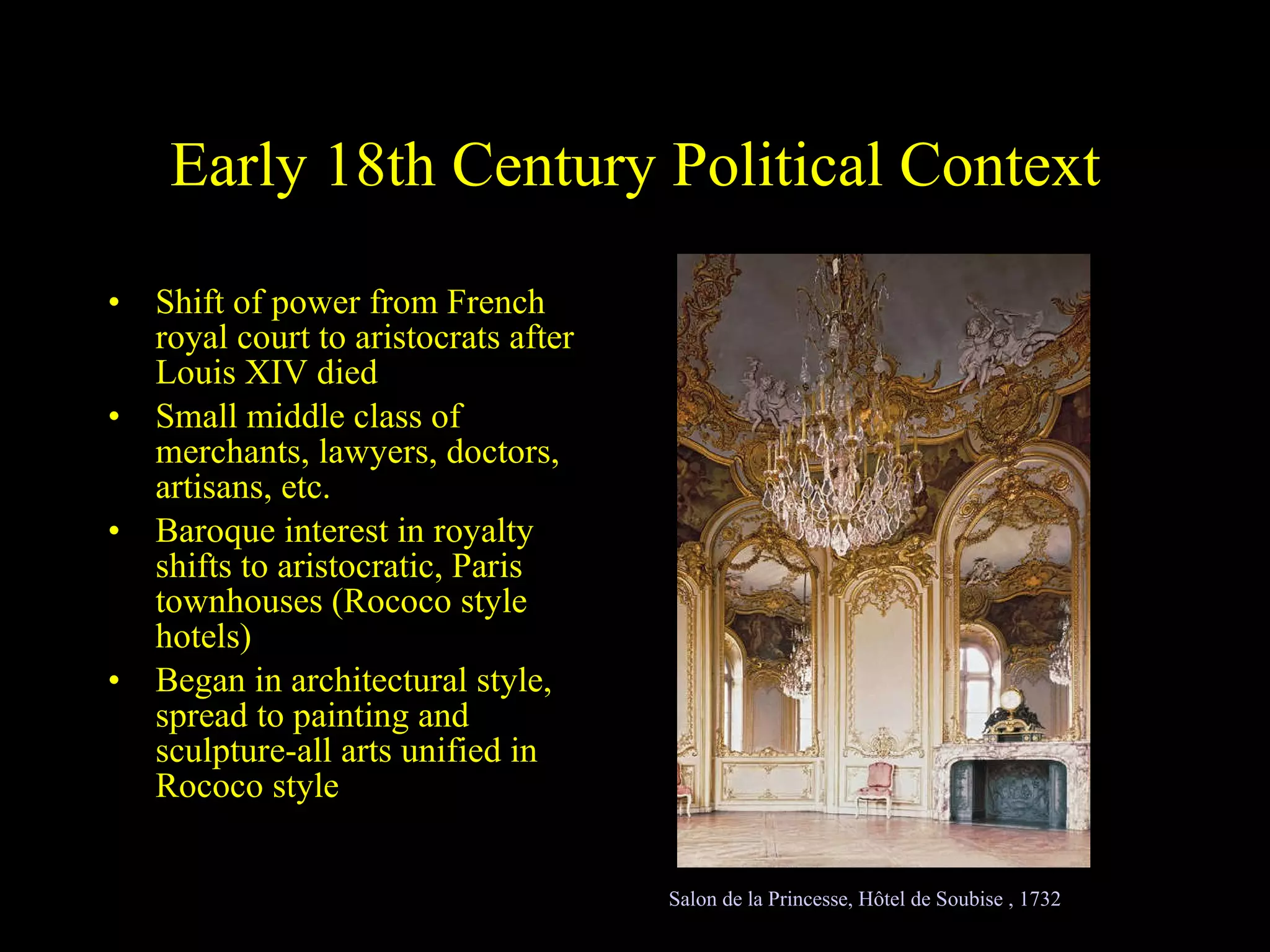 Early 18th Century Political Context Shift of power from French royal court to aristocrats after Louis XIV died Small middle class of merchants, lawyers, doctors, artisans, etc. Baroque interest in royalty shifts to aristocratic, Paris townhouses (Rococo style hotels) Began in architectural style, spread to painting and sculpture-all arts unified in Rococo style Salon de la Princesse, Hôtel de Soubise , 1732 