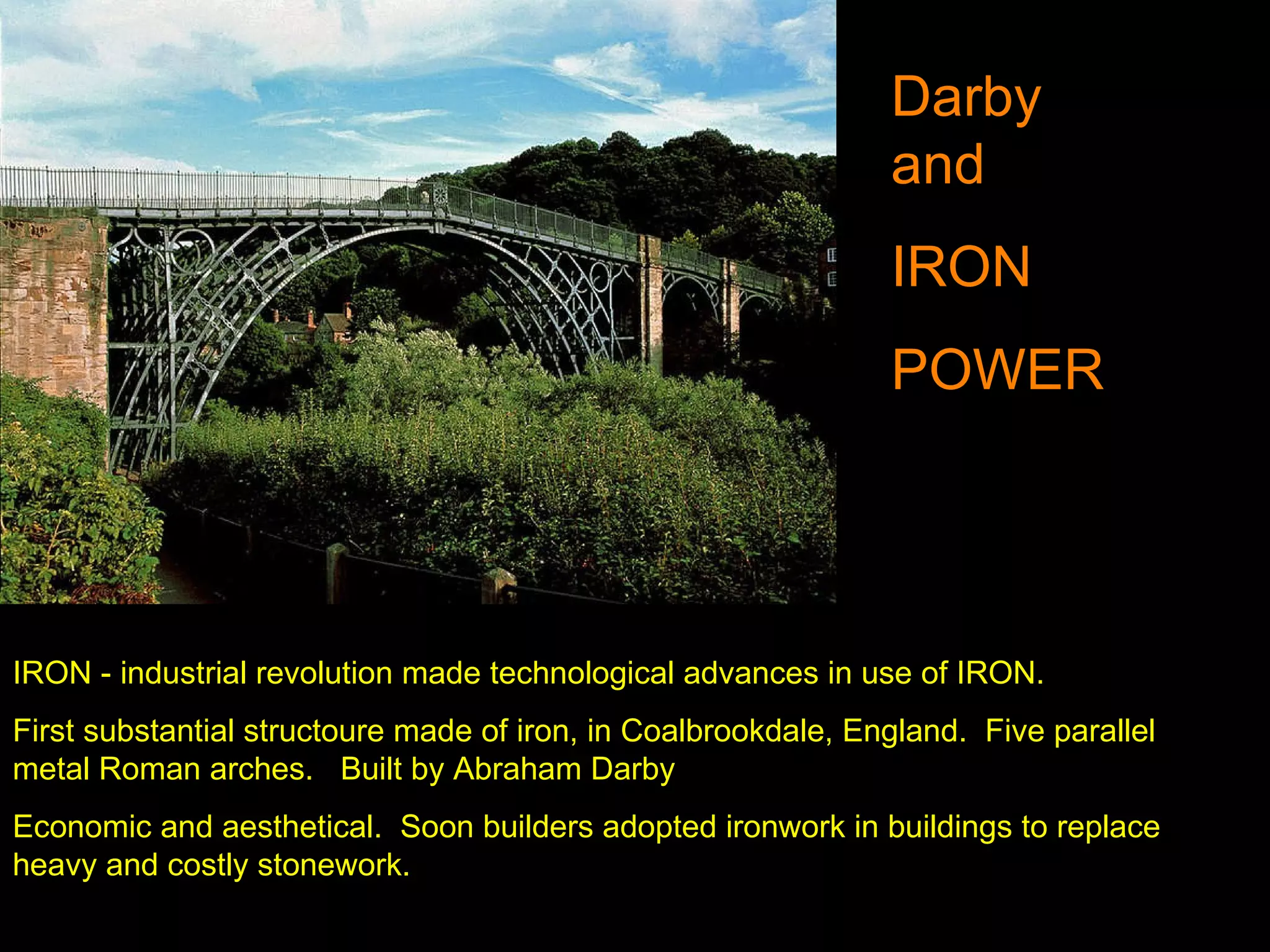 IRON - industrial revolution made technological advances in use of IRON.  First substantial structoure made of iron, in Coalbrookdale, England.  Five parallel metal Roman arches.  Built by Abraham Darby Economic and aesthetical.  Soon builders adopted ironwork in buildings to replace heavy and costly stonework. Darby and  IRON POWER 