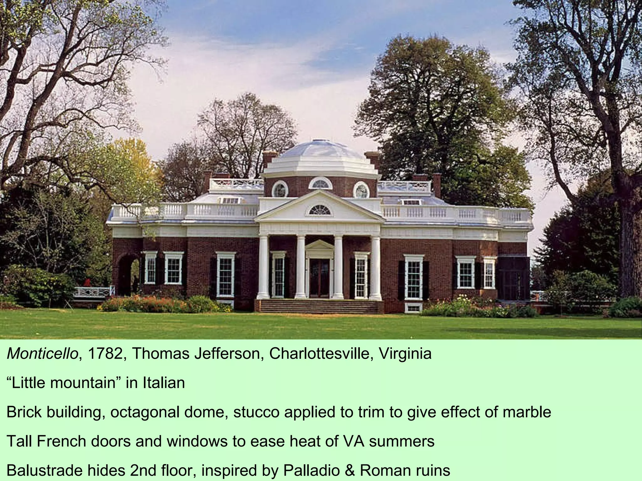 Monticello , 1782, Thomas Jefferson, Charlottesville, Virginia “ Little mountain” in Italian Brick building, octagonal dome, stucco applied to trim to give effect of marble Tall French doors and windows to ease heat of VA summers Balustrade hides 2nd floor, inspired by Palladio & Roman ruins 