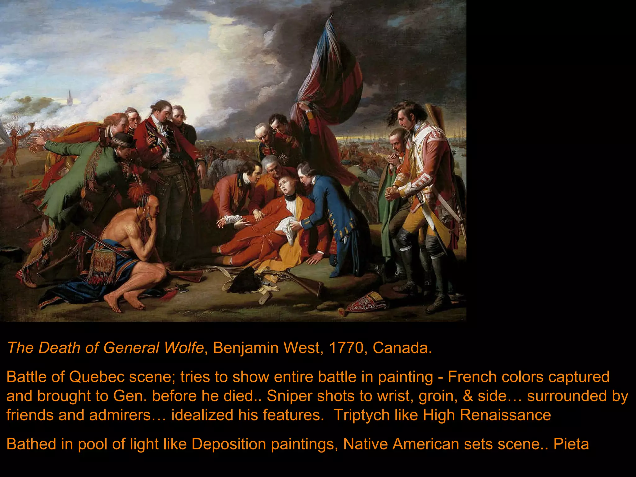 Death of General Wolfe, Benjamin West, 1770.  The Death of General Wolfe , Benjamin West, 1770, Canada.  Battle of Quebec scene; tries to show entire battle in painting - French colors captured and brought to Gen. before he died.. Sniper shots to wrist, groin, & side… surrounded by friends and admirers… idealized his features.  Triptych like High Renaissance Bathed in pool of light like Deposition paintings, Native American sets scene.. Pieta  