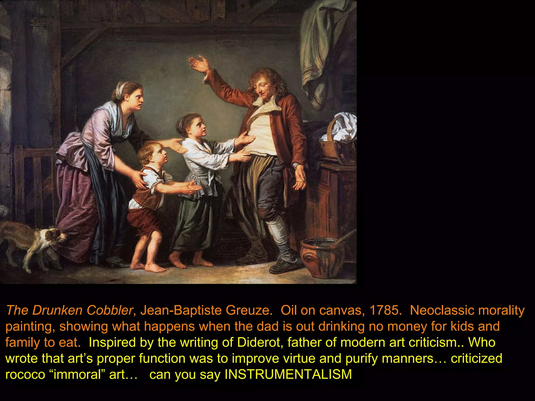 The Drunken Cobbler , Jean-Baptiste Greuze.  Oil on canvas, 1785.  Neoclassic morality painting, showing what happens when the dad is out drinking no money for kids and family to eat.   Inspired by the writing of Diderot, father of modern art criticism.. Who wrote that art’s proper function was to improve virtue and purify manners… criticized rococo “immoral” art…   can you say INSTRUMENTALISM 