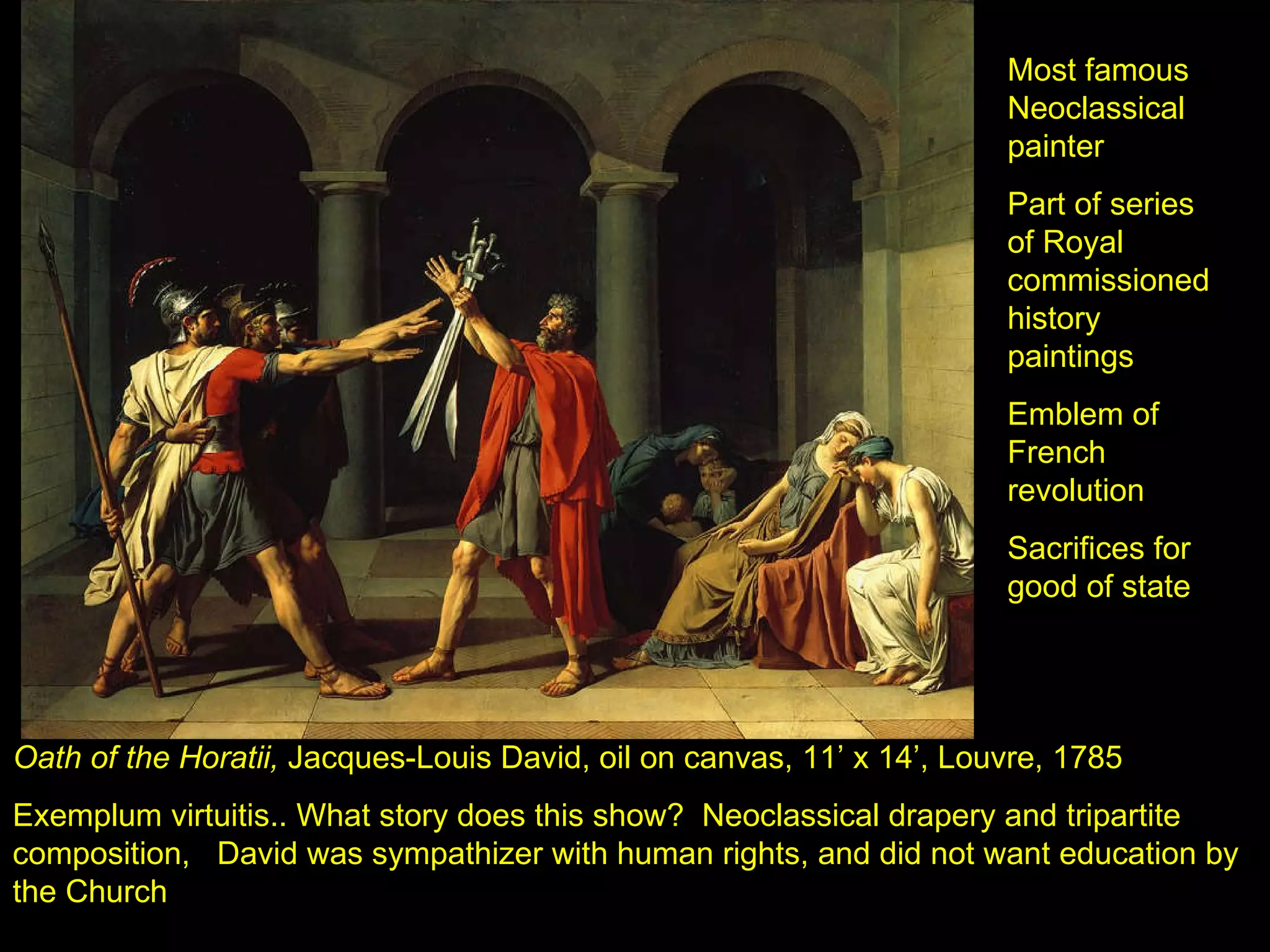 Oath of the Horatii,  Jacques-Louis David, oil on canvas, 11’ x 14’, Louvre, 1785 Exemplum virtuitis.. What story does this show?  Neoclassical drapery and tripartite composition,  David was sympathizer with human rights, and did not want education by the Church Most famous Neoclassical painter Part of series of Royal commissioned history paintings Emblem of French revolution Sacrifices for good of state 