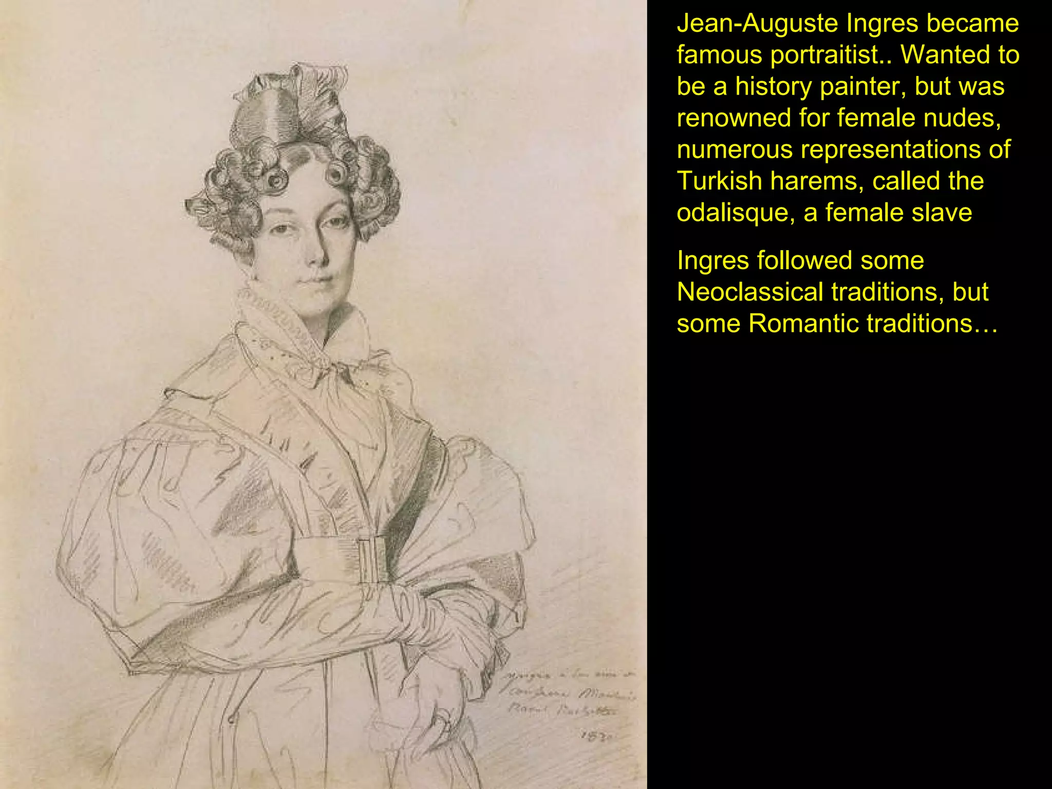 Jean-Auguste Ingres became famous portraitist.. Wanted to be a history painter, but was renowned for female nudes, numerous representations of Turkish harems, called the odalisque, a female slave  Ingres followed some Neoclassical traditions, but some Romantic traditions… 