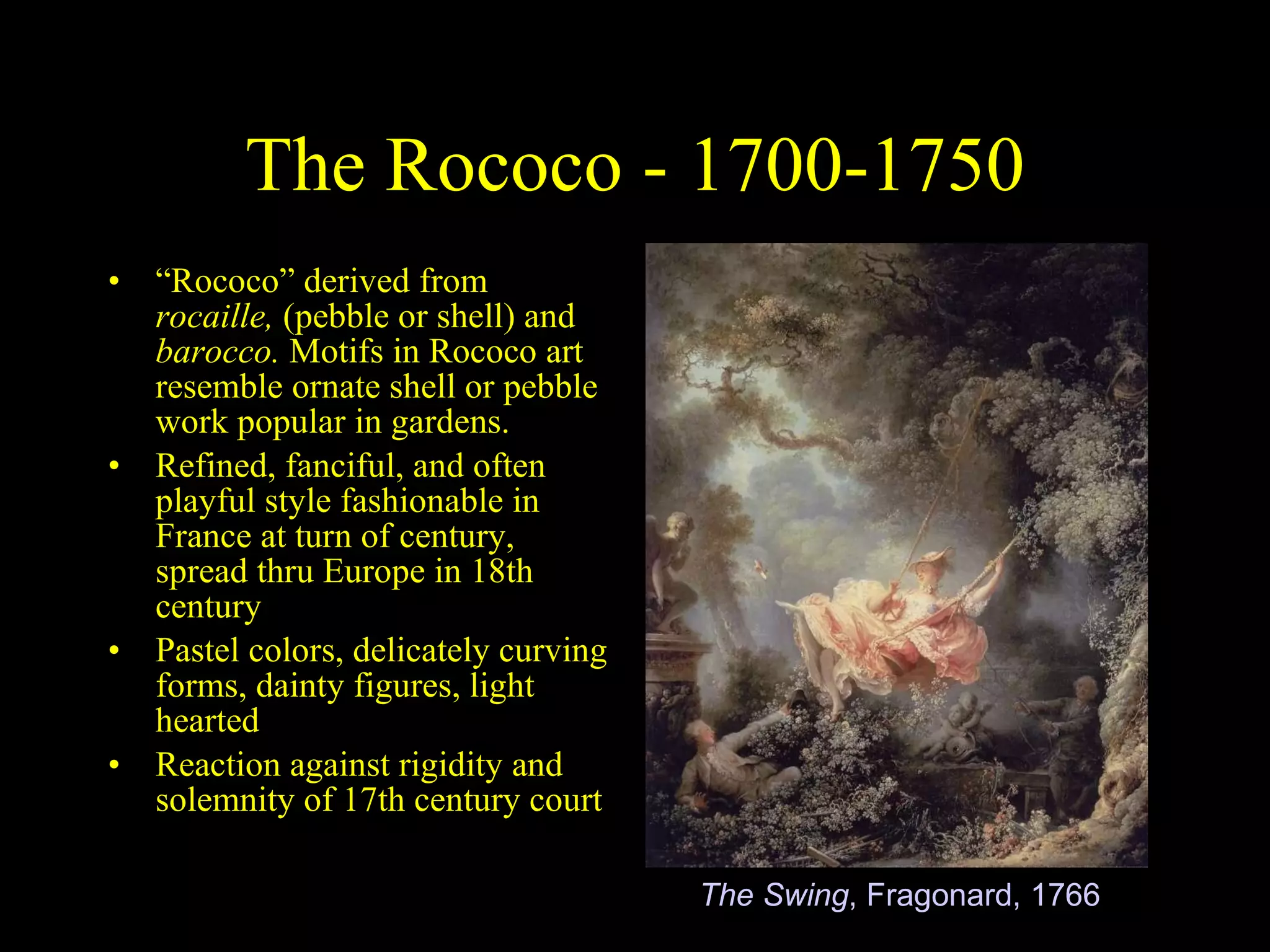 The Rococo - 1700-1750 “ Rococo” derived from  rocaille,  (pebble or shell) and  barocco.  Motifs in Rococo art resemble ornate shell or pebble work popular in gardens. Refined, fanciful, and often playful style fashionable in France at turn of century, spread thru Europe in 18th century Pastel colors, delicately curving forms, dainty figures, light hearted Reaction against rigidity and solemnity of 17th century court The Swing , Fragonard, 1766 