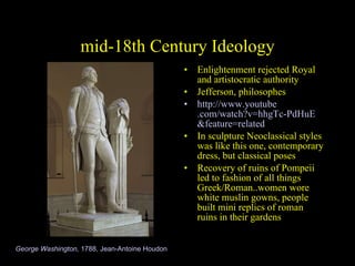mid-18th Century Ideology Enlightenment rejected Royal and artistocratic authority Jefferson, philosophes http://www. youtube .com/watch? v=hhgTc-PdHuE &feature=related In sculpture Neoclassical styles was like this one, contemporary dress, but classical poses  Recovery of ruins of Pompeii led to fashion of all things Greek/Roman..women wore white muslin gowns, people built mini replics of roman ruins in their gardens George Washington,  1788, Jean-Antoine Houdon 