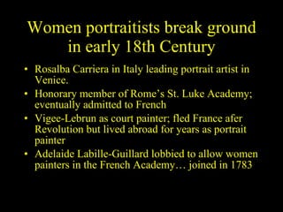 Women portraitists break ground in early 18th Century Rosalba Carriera in Italy leading portrait artist in Venice. Honorary member of Rome’s St. Luke Academy; eventually admitted to French Vigee-Lebrun as court painter; fled France afer Revolution but lived abroad for years as portrait painter Adelaide Labille-Guillard lobbied to allow women painters in the French Academy… joined in 1783 