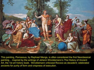 This painting, Parnassus, by Raphael Mengs, is often considered the first Neoclassical painting… inspired by the writings of Johann Wincklemann’s The History of Ancient Art, the 1st art history book.  Wincklemann criticized Rococo as decadent; celebrated ancients for purity of form and crispness of execution. 