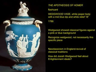 THE APOTHEOSIS OF HOMER flashcard WEDGWOOD VASE, white jasper body with a mid blue dip and white relief 18” 1786 Wedgwood showed classical figures against a pink or blue background Recognize wedgwood, not necessarily this specific piece Neoclassicism in England-revival of classical traditions How did Josiah Wedgwood feel about Enlightenment ideals? 