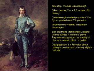 Blue Boy , Thomas Gainsborough Oil on canvas, 2 m x 1.5 m, late 18th century Gainsborough studied portraits of Van Eyck - painted over 700 portraits Influenced by Watteau in feathery landscapes Son of a friend (ironmonger), legend that he painted it in blue to prove Reynolds wrong about the viability of blue as a central color in a portait Disagreed with Sir Reynolds about having to do classical or history style in portraits 
