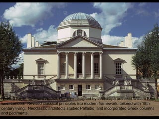 Richard Boyle,  Chiswick House . Gardens designed by landscape architect William Kent, west London.  Revised classical principles into modern framework; tailored with 18th century living.  Neoclassic architects studied Palladio  and incorporated Greek columns and pediments. 