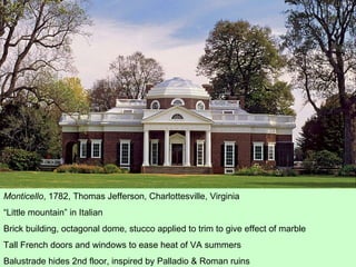 Monticello , 1782, Thomas Jefferson, Charlottesville, Virginia “ Little mountain” in Italian Brick building, octagonal dome, stucco applied to trim to give effect of marble Tall French doors and windows to ease heat of VA summers Balustrade hides 2nd floor, inspired by Palladio & Roman ruins 