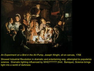 An Experiment on a Bird in the Air-Pump , Joseph Wright, oil on canvas, 1768 Showed Industrial Revolution in dramatic and entertaining way, attempted to popularize science.  Dramatic lighting influenced by WHO?????? (hint:  Baroque). Science brings light into a world of darkness 