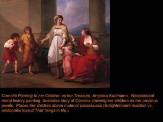 Cornelia Pointing to her Children as her Treasure , Angelica Kaufmann.  Neoclassical moral history painting, illustrates story of Cornelia showing her children as her precious jewels.  Places her children above material possessions (Enlightenment reaction vs. aristocratic love of finer things in life.) 