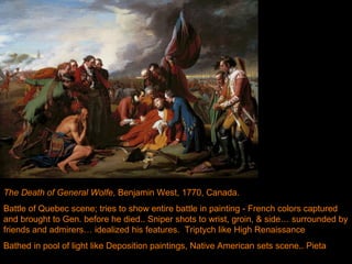 Death of General Wolfe, Benjamin West, 1770.  The Death of General Wolfe , Benjamin West, 1770, Canada.  Battle of Quebec scene; tries to show entire battle in painting - French colors captured and brought to Gen. before he died.. Sniper shots to wrist, groin, & side… surrounded by friends and admirers… idealized his features.  Triptych like High Renaissance Bathed in pool of light like Deposition paintings, Native American sets scene.. Pieta  
