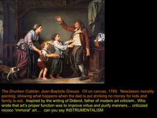 The Drunken Cobbler , Jean-Baptiste Greuze.  Oil on canvas, 1785.  Neoclassic morality painting, showing what happens when the dad is out drinking no money for kids and family to eat.   Inspired by the writing of Diderot, father of modern art criticism.. Who wrote that art’s proper function was to improve virtue and purify manners… criticized rococo “immoral” art…   can you say INSTRUMENTALISM 