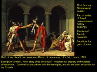 Oath of the Horatii,  Jacques-Louis David, oil on canvas, 11’ x 14’, Louvre, 1785 Exemplum virtuitis.. What story does this show?  Neoclassical drapery and tripartite composition,  David was sympathizer with human rights, and did not want education by the Church Most famous Neoclassical painter Part of series of Royal commissioned history paintings Emblem of French revolution Sacrifices for good of state 
