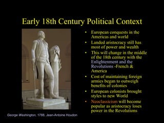 Early 18th Century Political Context European conquests in the Americas and world Landed aristocracy still has most of power and wealth This will change in the middle of the 18th century with the  Enlightenment and the Revolutions  -French & America  Cost of maintaining foreign armies began to outweigh benefits of colonies European colonists brought styles to new World Neoclassicism  will become popular as aristocracy loses power in the Revolutions George Washington,  1788, Jean-Antoine Houdon 