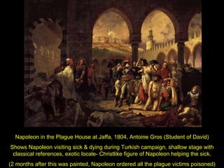 Napoleon in the Plague House at Jaffa, 1804, Antoine Gros (Student of David) Shows Napoleon visiting sick & dying during Turkish campaign, shallow stage with classical references, exotic locale- Christlike figure of Napoleon helping the sick. (2 months after this was painted, Napoleon ordered all the plague victims poisoned) 
