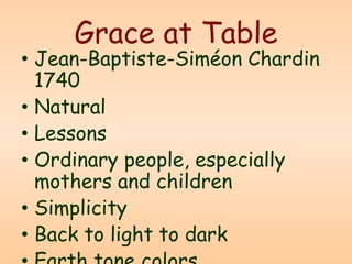 Grace at Table
• Jean-Baptiste-Siméon Chardin
1740
• Natural
• Lessons
• Ordinary people, especially
mothers and children
• Simplicity
• Back to light to dark