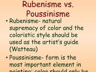 Rubenisme vs.
Poussinisme
• Rubenisme- natural
supremacy of color and the
coloristic style should be
used as the artist’s guide
(Watteau)
• Poussinisme- form is the
most important element in