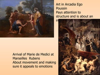 Art in Arcadia Ego
Poussin
Pays attention to
structure and is about an
intellectual subject
Arrival of Marie de Medici at
Marseilles Rubens
About movement and making
sure it appeals to emotions