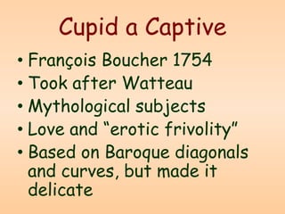 Cupid a Captive
• François Boucher 1754
• Took after Watteau
• Mythological subjects
• Love and “erotic frivolity”
• Based on Baroque diagonals
and curves, but made it
delicate