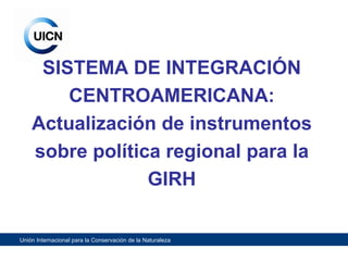 SISTEMA DE INTEGRACIÓN CENTROAMERICANA: Actualización de instrumentos sobre política regional para la GIRH 