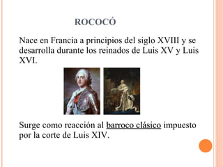 ROCOCÓ
Nace en Francia a principios del siglo XVIII y se
desarrolla durante los reinados de Luis XV y Luis
XVI.
Surge como reacción al barroco clásicobarroco clásico impuesto
por la corte de Luis XIV.
 