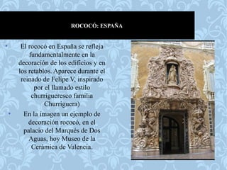 ROCOCÓ: ESPAÑA
• El rococó en España se refleja
fundamentalmente en la
decoración de los edificios y en
los retablos. Aparece durante el
reinado de Felipe V, inspirado
por el llamado estilo
churrigueresco familia
Churriguera)
• En la imagen un ejemplo de
decoración rococó, en el
palacio del Marqués de Dos
Aguas, hoy Museo de la
Cerámica de Valencia.
 