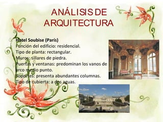 ANÁLISISDE
ARQUITECTURA
Hotel Soubise (París)
Función del edificio: residencial.
Tipo de planta: rectangular.
Muros: sillares de piedra.
Puertas y ventanas: predominan los vanos de
arco medio punto.
Soportes: presenta abundantes columnas.
Tipo de cubierta: a dos aguas.
 