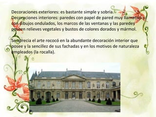 Decoraciones exteriores: es bastante simple y sobria.
Decoraciones interiores: paredes con papel de pared muy llamativo y
con dibujos ondulados, los marcos de las ventanas y las paredes
poseen relieves vegetales y bustos de colores dorados y mármol.
Se aprecia el arte rococó en la abundante decoración interior que
posee y la sencillez de sus fachadas y en los motivos de naturaleza
empleados (la rocalla).
 