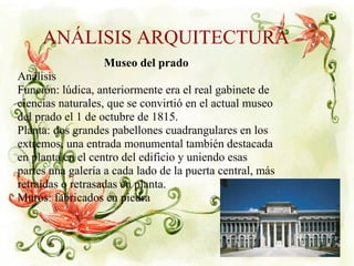 ANÁLISIS ARQUITECTURA
Museo del prado
Análisis
Función: lúdica, anteriormente era el real gabinete de
ciencias naturales, que se convirtió en el actual museo
del prado el 1 de octubre de 1815.
Planta: dos grandes pabellones cuadrangulares en los
extremos, una entrada monumental también destacada
en planta en el centro del edificio y uniendo esas
partes una galería a cada lado de la puerta central, más
retraídas o retrasadas en planta.
Muros: fabricados en piedra.
 