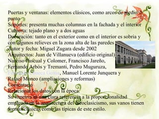 Puertas y ventanas: elementos clásicos, como arcos de medio
punto
Soportes: presenta muchas columnas en la fachada y el interior
Cubierta: tejado plano y a dos aguas
Decoración: tanto en el exterior como en el interior es sobria y
con algunos relieves en la zona alta de las paredes
Autor y fecha: Miguel Zugara desde 2002
Arquitectos: Juan de Villanueva (edificio original)
Narciso Pascual y Colomer, Francisco Jareño,
Fernando Arbós y Tremanti, Pedro Muguruza,
Fernando Chueca Goitia, Manuel Lorente Junquera y
Rafael Moneo (ampliaciones y reformas)
Comentario
Relacionar los datos con la época.
Su simetría es una clara referencia a la proporcionalidad
empleada en la arquitectura del Neoclasicismo, sus vanos tienen
formas clásicas como las típicas de este estilo.
 