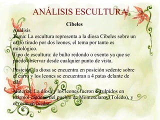 ANÁLISIS ESCULTURA
Cibeles
Análisis
Tema: La escultura representa a la diosa Cibeles sobre un
carro tirado por dos leones, el tema por tanto es
mitológico.
Tipo de escultura: de bulto redondo o exento ya que se
puede observar desde cualquier punto de vista.
Posición: la diosa se encuentra en posición sedente sobre
el carro y los leones se encuentran a 4 patas delante de
ella.
Material: La diosa y los leones fueron esculpidos en
mármol cárdeno del pueblo de Montesclaros (Toledo), y
el resto en piedra.
 