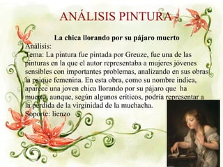 ANÁLISIS PINTURA
La chica llorando por su pájaro muerto
Análisis:
Tema: La pintura fue pintada por Greuze, fue una de las
pinturas en la que el autor representaba a mujeres jóvenes
sensibles con importantes problemas, analizando en sus obras
la psique femenina. En esta obra, como su nombre indica,
aparece una joven chica llorando por su pájaro que ha
muerto, aunque, según algunos críticos, podría representar a
la pérdida de la virginidad de la muchacha.
Soporte: lienzo
 