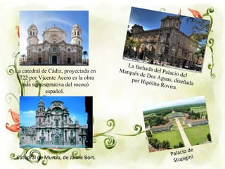 Palacio de
Stupigini
La catedral de Cádiz, proyectada en
1722 por Vicente Acero es la obra
más representativa del rococó
español.
La fachada del Palacio del
Marqués de Dos Aguas, diseñada
por Hipólito Rovira.
Catedral de Murcia, de Jaime Bort.
 