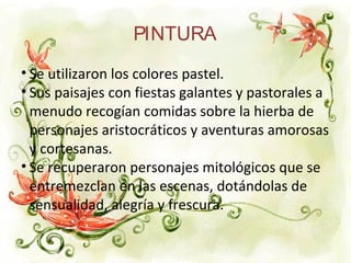 PINTURA
• Se utilizaron los colores pastel.
• Sus paisajes con fiestas galantes y pastorales a
menudo recogían comidas sobre la hierba de
personajes aristocráticos y aventuras amorosas
y cortesanas.
• Se recuperaron personajes mitológicos que se
entremezclan en las escenas, dotándolas de
sensualidad, alegría y frescura.
 