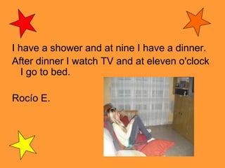I have a shower and at nine I have a dinner.After dinner I watch TV and at eleven o'clock I go to bed. Rocío E.