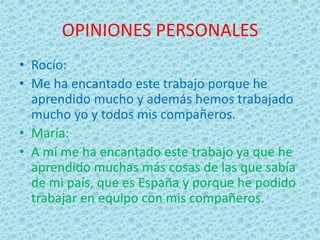 OPINIONES PERSONALES
• Rocío:
• Me ha encantado este trabajo porque he
aprendido mucho y además hemos trabajado
mucho yo y todos mis compañeros.
• María:
• A mí me ha encantado este trabajo ya que he
aprendido muchas más cosas de las que sabía
de mi país, que es España y porque he podido
trabajar en equipo con mis compañeros.
 