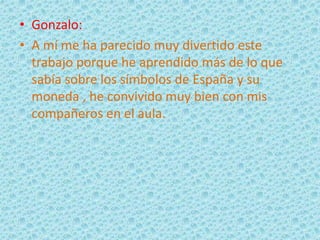 • Gonzalo:
• A mí me ha parecido muy divertido este
trabajo porque he aprendido más de lo que
sabía sobre los símbolos de España y su
moneda , he convivido muy bien con mis
compañeros en el aula.
 