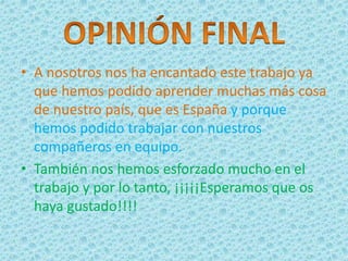 • A nosotros nos ha encantado este trabajo ya
que hemos podido aprender muchas más cosa
de nuestro país, que es España y porque
hemos podido trabajar con nuestros
compañeros en equipo.
• También nos hemos esforzado mucho en el
trabajo y por lo tanto, ¡¡¡¡¡Esperamos que os
haya gustado!!!!
 