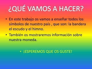 • En este trabajo os vamos a enseñar todos los
símbolos de nuestro país , que son: la bandera
el escudo y el himno.
• También os mostraremos información sobre
nuestra moneda.
• ¡ESPEREMOS QUE OS GUSTE!
 